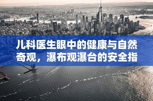 儿科医生眼中的健康与自然奇观，瀑布观瀑台的安全指南