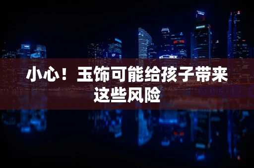 小心！玉饰可能给孩子带来这些风险