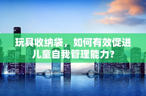 玩具收纳袋，如何有效促进儿童自我管理能力？