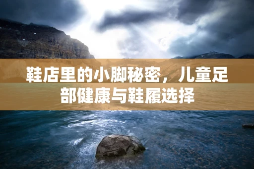 鞋店里的小脚秘密，儿童足部健康与鞋履选择