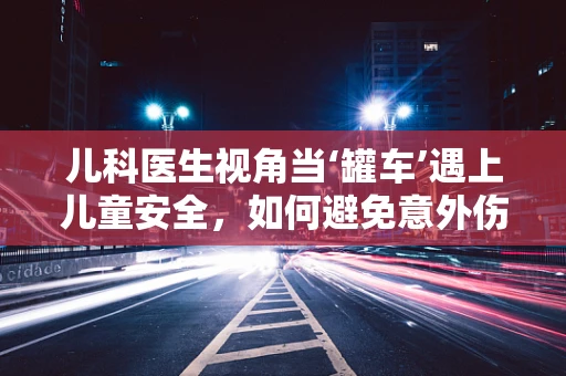 儿科医生视角当‘罐车’遇上儿童安全，如何避免意外伤害的‘隐形威胁’？