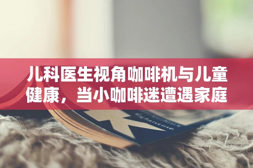 儿科医生视角咖啡机与儿童健康，当小咖啡迷遭遇家庭咖啡角