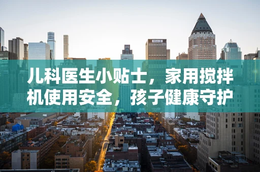 儿科医生小贴士，家用搅拌机使用安全，孩子健康守护的不为人知的秘密