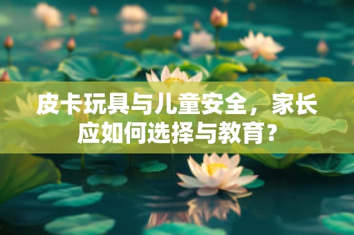 皮卡玩具与儿童安全，家长应如何选择与教育？