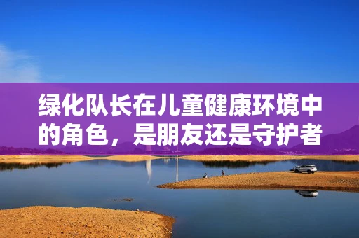 绿化队长在儿童健康环境中的角色，是朋友还是守护者？