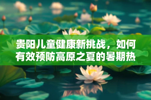 贵阳儿童健康新挑战，如何有效预防高原之夏的暑期热病？