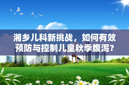 湘乡儿科新挑战，如何有效预防与控制儿童秋季腹泻？