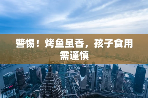 警惕！烤鱼虽香，孩子食用需谨慎
