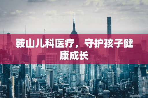 鞍山儿科医疗，守护孩子健康成长