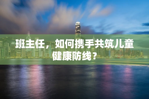 班主任，如何携手共筑儿童健康防线？