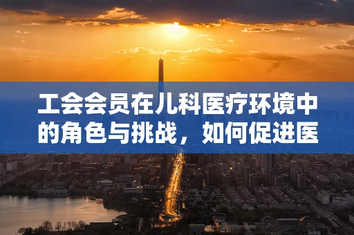 工会会员在儿科医疗环境中的角色与挑战，如何促进医患和谐？