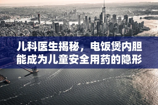 儿科医生揭秘，电饭煲内胆能成为儿童安全用药的隐形助手吗？