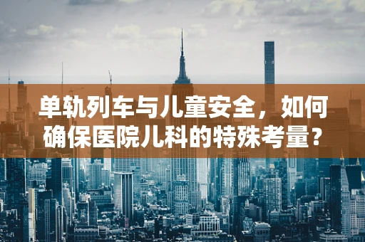 单轨列车与儿童安全，如何确保医院儿科的特殊考量？