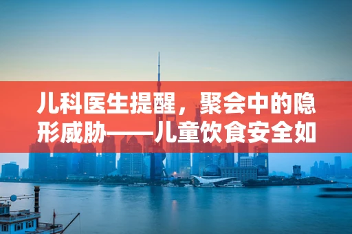 儿科医生提醒，聚会中的隐形威胁——儿童饮食安全如何保障？