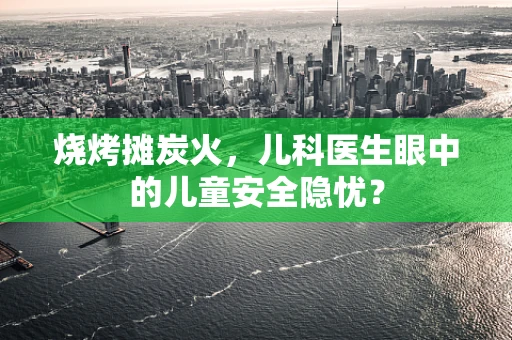 烧烤摊炭火，儿科医生眼中的儿童安全隐忧？