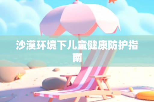 沙漠环境下儿童健康防护指南