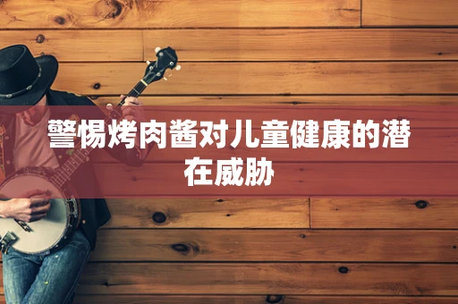 警惕烤肉酱对儿童健康的潜在威胁
