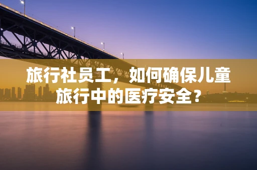 旅行社员工，如何确保儿童旅行中的医疗安全？
