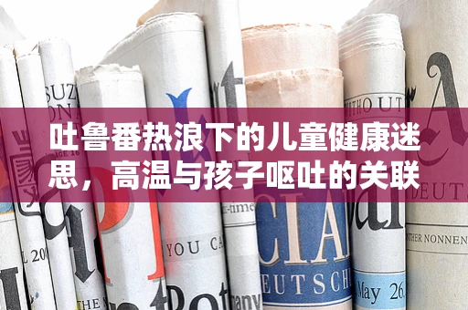 吐鲁番热浪下的儿童健康迷思，高温与孩子呕吐的关联