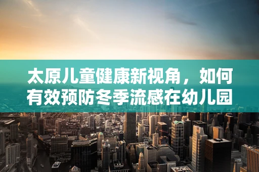 太原儿童健康新视角，如何有效预防冬季流感在幼儿园中的传播？