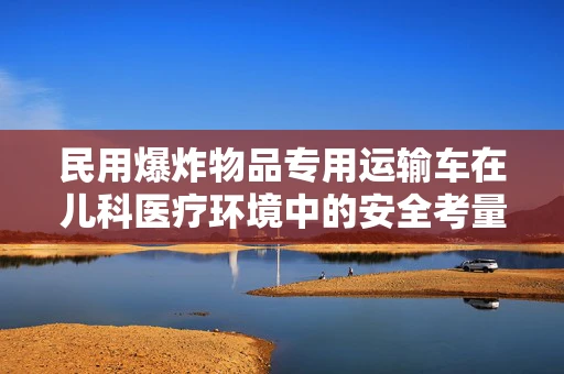 民用爆炸物品专用运输车在儿科医疗环境中的安全考量