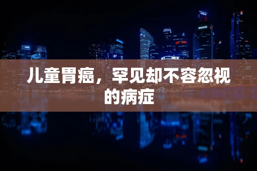 儿童胃癌，罕见却不容忽视的病症
