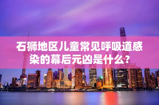 石狮地区儿童常见呼吸道感染的幕后元凶是什么？