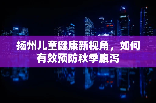 扬州儿童健康新视角，如何有效预防秋季腹泻