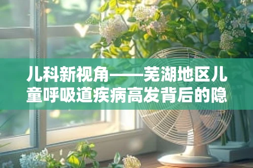 儿科新视角——芜湖地区儿童呼吸道疾病高发背后的隐形推手