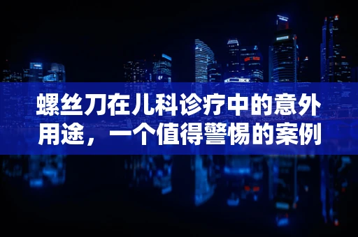 螺丝刀在儿科诊疗中的意外用途，一个值得警惕的案例