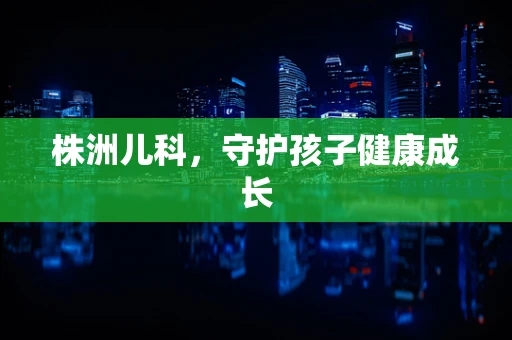 株洲儿科，守护孩子健康成长