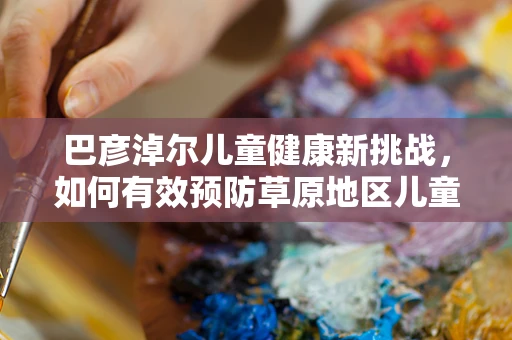 巴彦淖尔儿童健康新挑战，如何有效预防草原地区儿童手足口病？