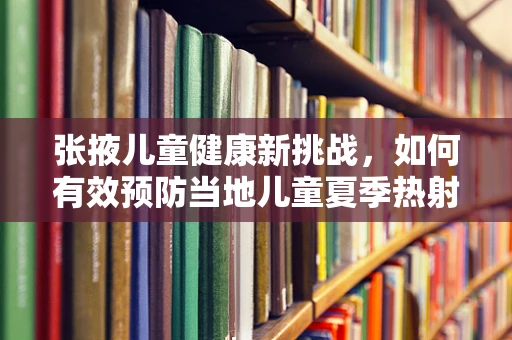 张掖儿童健康新挑战，如何有效预防当地儿童夏季热射病？