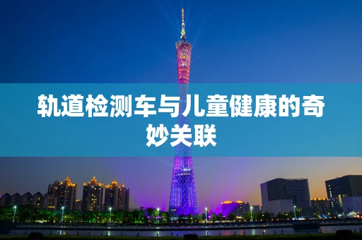 轨道检测车与儿童健康的奇妙关联