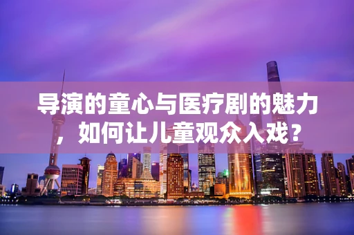 导演的童心与医疗剧的魅力，如何让儿童观众入戏？