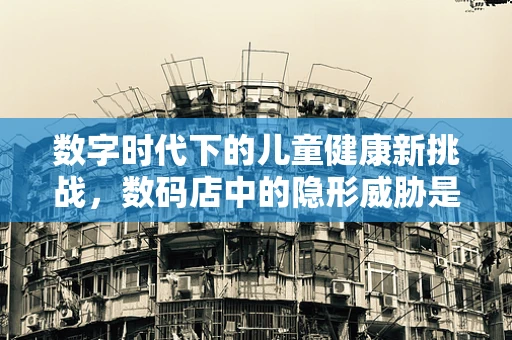 数字时代下的儿童健康新挑战，数码店中的隐形威胁是什么？