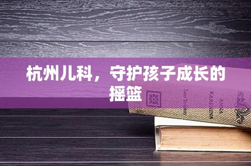杭州儿科，守护孩子成长的摇篮