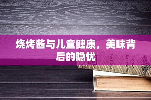 烧烤酱与儿童健康，美味背后的隐忧
