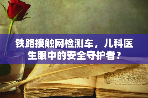 铁路接触网检测车，儿科医生眼中的安全守护者？