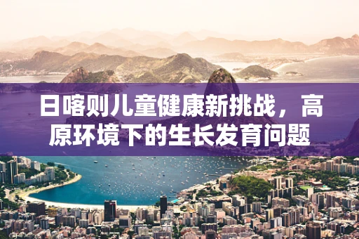 日喀则儿童健康新挑战，高原环境下的生长发育问题