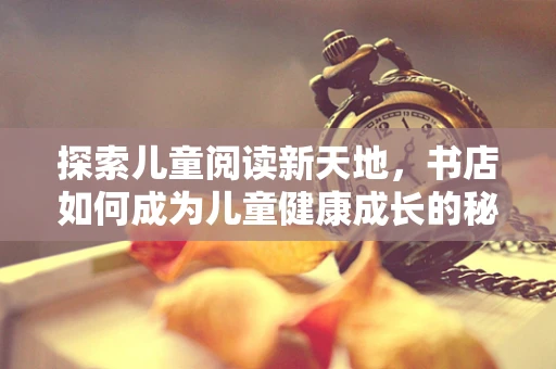 探索儿童阅读新天地，书店如何成为儿童健康成长的秘密花园？
