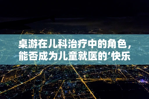 桌游在儿科治疗中的角色，能否成为儿童就医的‘快乐剂’？