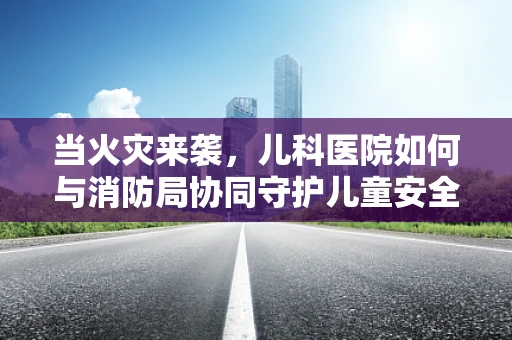 当火灾来袭，儿科医院如何与消防局协同守护儿童安全？
