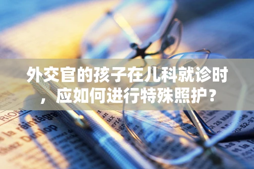 外交官的孩子在儿科就诊时，应如何进行特殊照护？