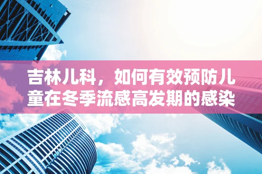 吉林儿科，如何有效预防儿童在冬季流感高发期的感染？
