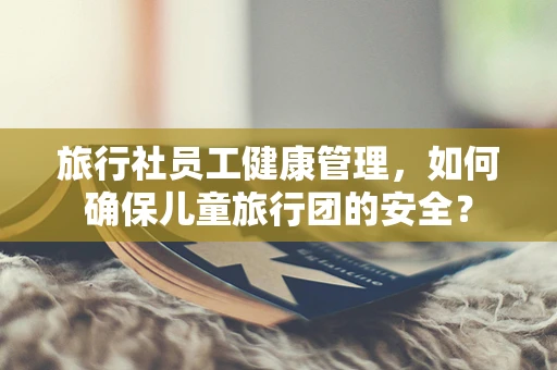 旅行社员工健康管理，如何确保儿童旅行团的安全？