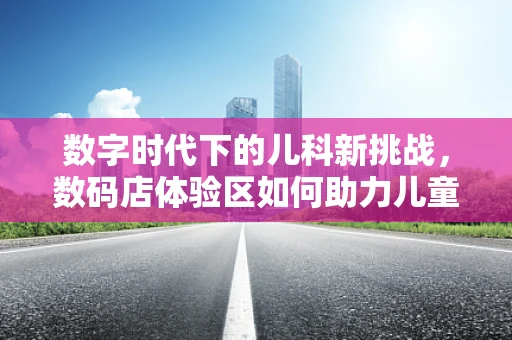 数字时代下的儿科新挑战，数码店体验区如何助力儿童健康管理？