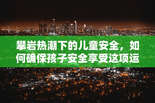 攀岩热潮下的儿童安全，如何确保孩子安全享受这项运动？