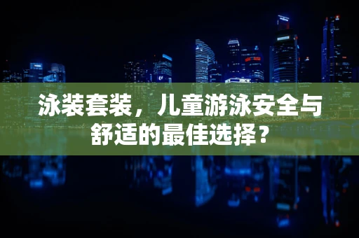 泳装套装，儿童游泳安全与舒适的最佳选择？