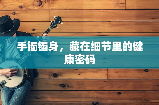 手镯镯身，藏在细节里的健康密码